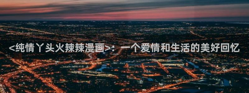 漫蛙免费看漫画官网入口：<纯情丫头火辣辣漫画>：一个爱情和生活的美好回忆