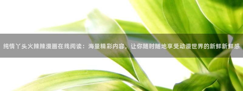 漫蛙manwa免费漫画资源：纯情丫头火辣辣漫画在线阅读：海量精彩内容，让你随时随地享受动漫世界的新鲜新鲜感